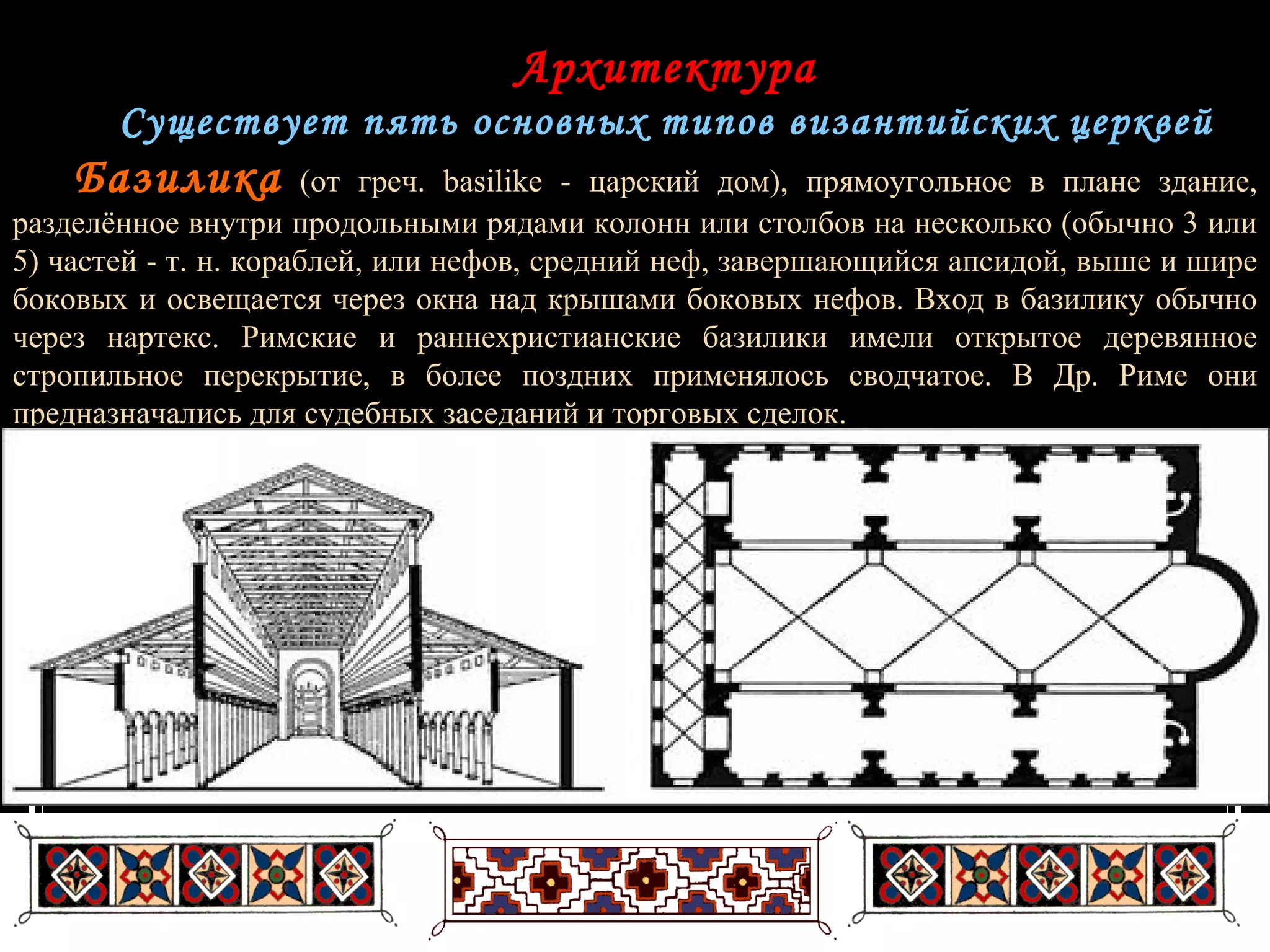 Архитектура Существует пять основных типов византийских церквей Базилика   (от греч. basilike - царский дом), прямоугольное в плане здание, разделённое внутри продольными рядами колонн или столбов на несколько (обычно 3 или 5) частей - т. н. кораблей, или нефов, средний неф, завершающийся апсидой, выше и шире боковых и освещается через окна над крышами боковых нефов. Вход в базилику обычно через нартекс. Римские и раннехристианские базилики имели открытое деревянное стропильное перекрытие, в более поздних применялось сводчатое. В Др. Риме они предназначались для судебных заседаний и торговых сделок. 