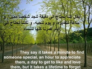 ‫و‬ ,‫مميزا‬ ‫شخصا‬ ‫لنجد‬ ‫دقيقة‬ ‫الى‬ ‫نحتاج‬ ‫اننا‬ ‫يقال‬
‫الى‬ ‫نحتاج‬ ‫لكننا‬ ‫و‬ ،‫لنحبه‬ ‫يوم‬ ‫و‬ ،‫لتقديره‬ ‫ساعة‬
‫لننساه‬ ‫كلها‬ ‫عمرنا‬ ‫ايام‬
They say it takes a minute to find
someone special, an hour to appreciate
them, a day to get to like and love
them, but it takes a lifetime to forget
 