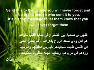 Send this to the people you will never forget and
also to the person who sent it to you.
It’s a short message to let them know that you
will never forget them.
‫مأواهم‬ ‫القلب‬ ‫حنايا‬ ‫في‬ ‫الضلوع‬ ‫بين‬ ‫صحبة‬ ‫لي‬ ‫اللهي‬
‫الخير‬ ‫معدن‬ ‫هم‬ ، ‫بذكراهم‬ ‫الروح‬ ‫تسعد‬ ‫ودي‬ ‫أهل‬ ‫هم‬
‫واكرمهم‬ ‫احفظهم‬ ‫،فياربي‬ ‫سجاياهم‬ ‫طابت‬ ‫الناس‬ ‫في‬
.‫خطاياهم‬ ‫مغفورة‬ ‫الجنه‬ ‫وبلغهم‬ ،‫مزاياهم‬ ‫في‬ ‫وزدهم‬
‫فيزان‬
 