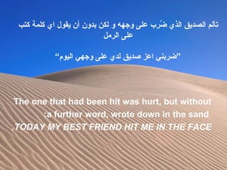 ‫كتب‬ ‫كلمة‬ ‫اي‬ ‫يقو ل‬ ‫أن‬ ‫بدون‬ ‫لكن‬ ‫و‬ ‫وجهه‬ ‫على‬ ‫رب‬ِ‫ ب‬ ‫ض‬ُ‫ر‬ ‫الذي‬ ‫الصديق‬ ‫تألم‬
‫الرمل‬ ‫على‬
“‫اليوم‬ ‫وجهي‬ ‫على‬ ‫لدي‬ ‫صديق‬ ‫اعز‬ ‫”ضربني‬
The one that had been hit was hurt, but without
a further word, wrote down in the sand:
TODAY MY BEST FRIEND HIT ME IN THE FACE.
 