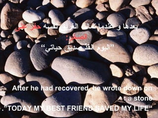 ‫نفسه‬ ‫الغريق‬ ‫تمالك‬ ‫عندما‬ ‫و‬ ‫بعدها‬‫على‬ ‫حفر‬
:‫الصخر‬
“‫حياتي‬ ‫صديق‬ ‫انقذ‬ ‫”اليوم‬
After he had recovered, he wrote down on
a stone:
“TODAY MY BEST FRIEND SAVED MY LIFE.”
 