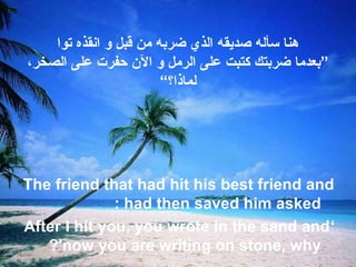‫توا‬ ‫انقذه‬ ‫و‬ ‫قبل‬ ‫من‬ ‫ضربه‬ ‫الذي‬ ‫صديقه‬ ‫تسأله‬ ‫هنا‬
،‫الصخر‬ ‫على‬ ‫حفرت‬ ‫الن‬ ‫و‬ ‫الرمل‬ ‫على‬ ‫كتبت‬ ‫ضربتك‬ ‫”بعدما‬
“‫لماذا؟‬
The friend that had hit his best friend and
had then saved him asked:
‘After I hit you, you wrote in the sand and
now you are writing on stone, why?'
 