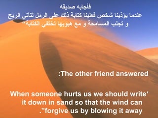‫صديقه‬ ‫فأجابه‬
‫الريح‬ ‫لتأتي‬ ‫الرمل‬ ‫على‬ ‫ذلك‬ ‫كتابة‬ ‫فعلينا‬ ‫شخص‬ ‫يؤذينا‬ ‫عندما‬
“‫الكتابة‬ ‫تختفي‬ ‫هبوبها‬ ‫مع‬ ‫و‬ ‫المسامحة‬ ‫تجلب‬ ‫و‬
The other friend answered:
‘When someone hurts us we should write
it down in sand so that the wind can
forgive us by blowing it away.”
 