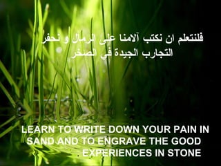 ‫نحفر‬ ‫و‬ ‫الرمال‬ ‫على‬ ‫آلمنا‬ ‫نكتب‬ ‫ان‬ ‫فلنتعلم‬
‫الصخر‬ ‫في‬ ‫الجيدة‬ ‫التجارب‬
LEARN TO WRITE DOWN YOUR PAIN IN
SAND AND TO ENGRAVE THE GOOD
EXPERIENCES IN STONE.
 