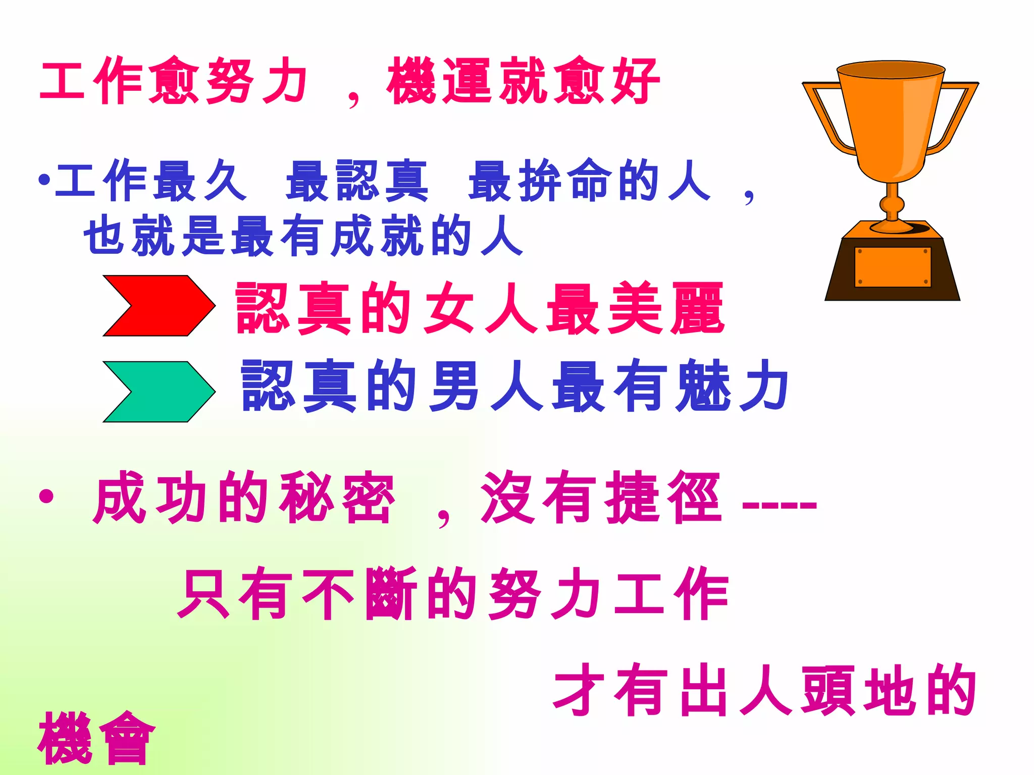 工作愈努力  ,  機運就愈好 工作最久  最認真  最拚命的人  , 也就是最有成就的人 成功的秘密  ,  沒有捷徑 ----  只有不斷的努力工作  才有出人頭地的機會 認真的女人最美麗 認真的男人最有魅力 