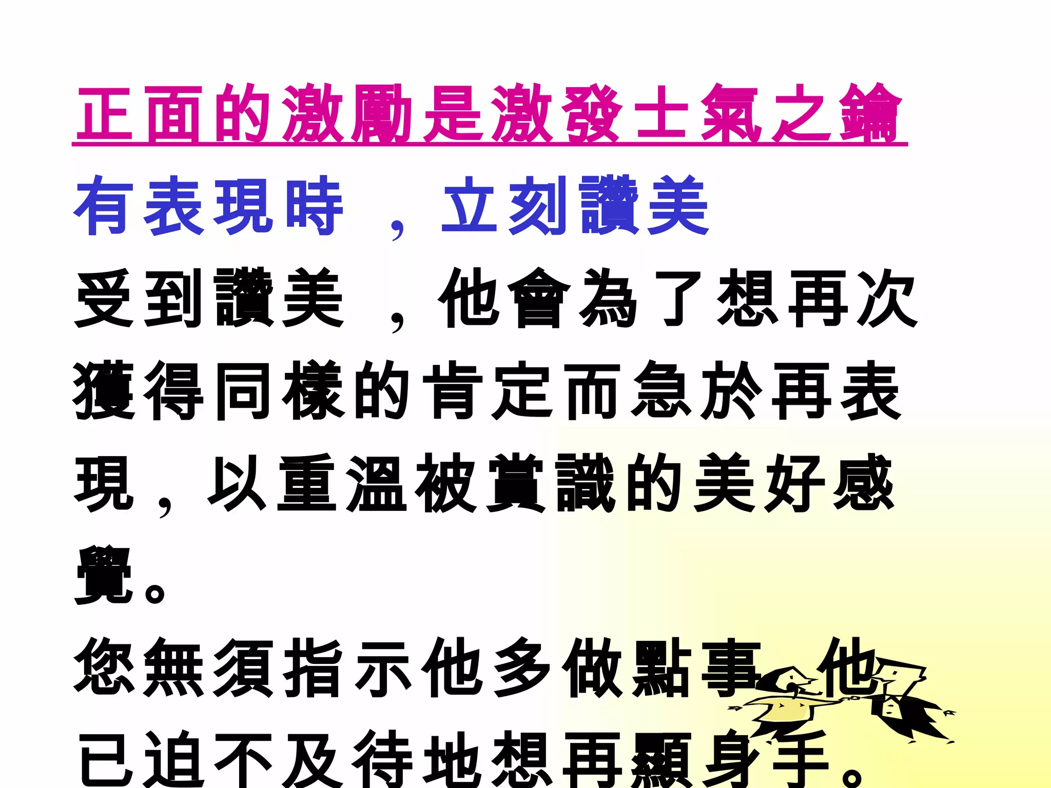 正面的激勵是激發士氣之鑰 有表現時  ,  立刻讚美 受到讚美  ,  他會為了想再次 獲得同樣的肯定而急於再表現 ,  以重溫被賞識的美好感覺 。 您無須指示他多做點事 , 他已迫不及待地想再顯身手 。 