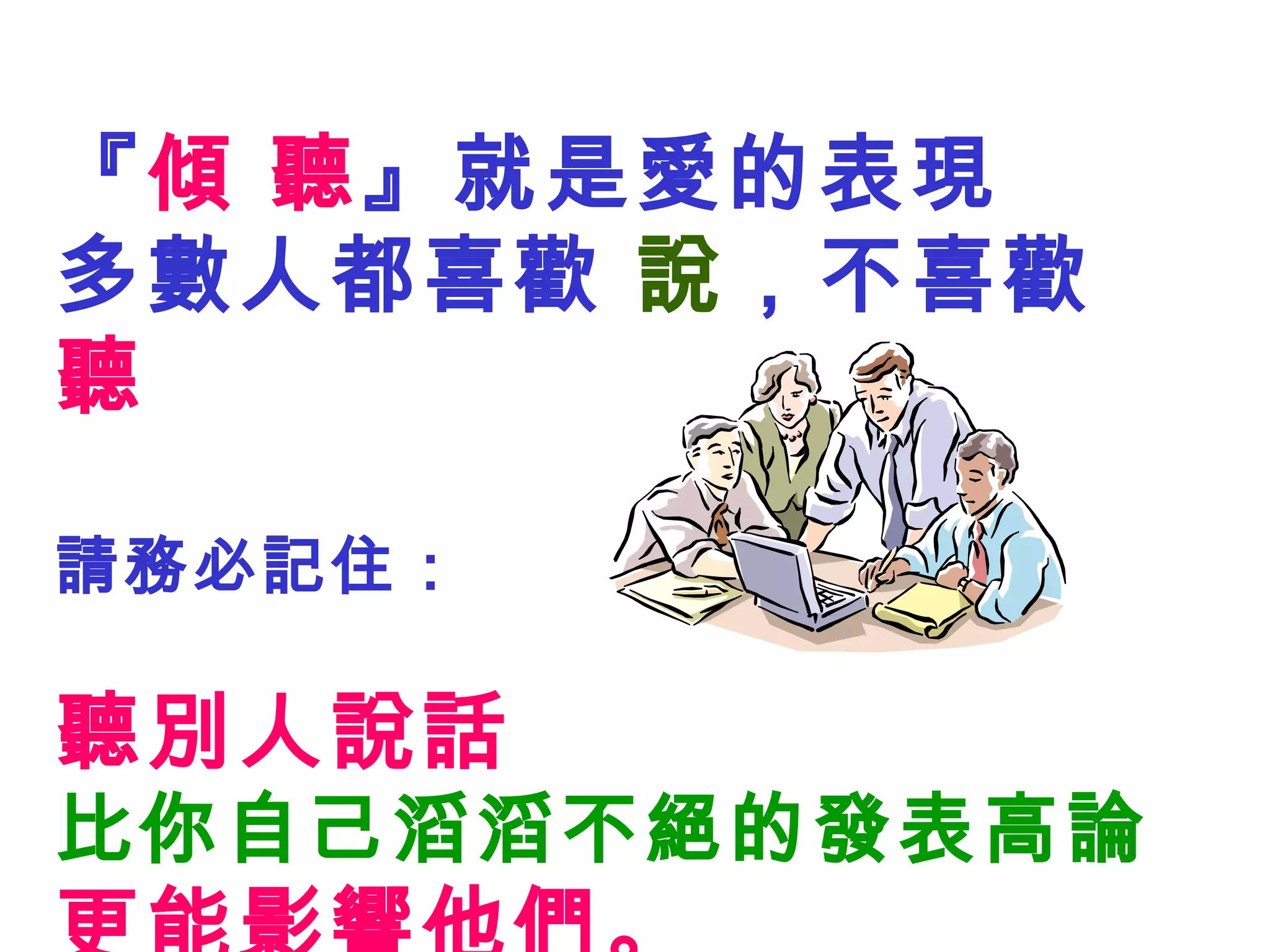 『 傾 聽 』就是愛的表現 多數人都喜歡  說 ，不喜歡  聽 請務必記住： 聽別人說話 比你自己滔滔不絕的發表高論 更能影響他們。 