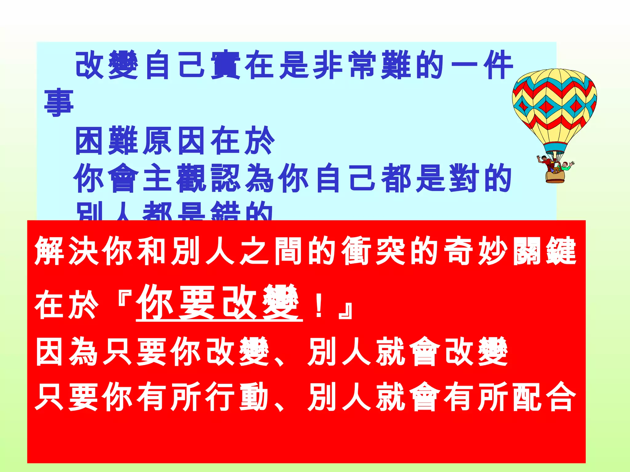 改變自己實在是非常難的一件事 困難原因在於 你會主觀認為你自己都是對的 別人都是錯的 解決你和別人之間的衝突的奇妙關鍵 在於『 你要改變 ！』 因為只要你改變、別人就會改變 只要你有所行動、別人就會有所配合 