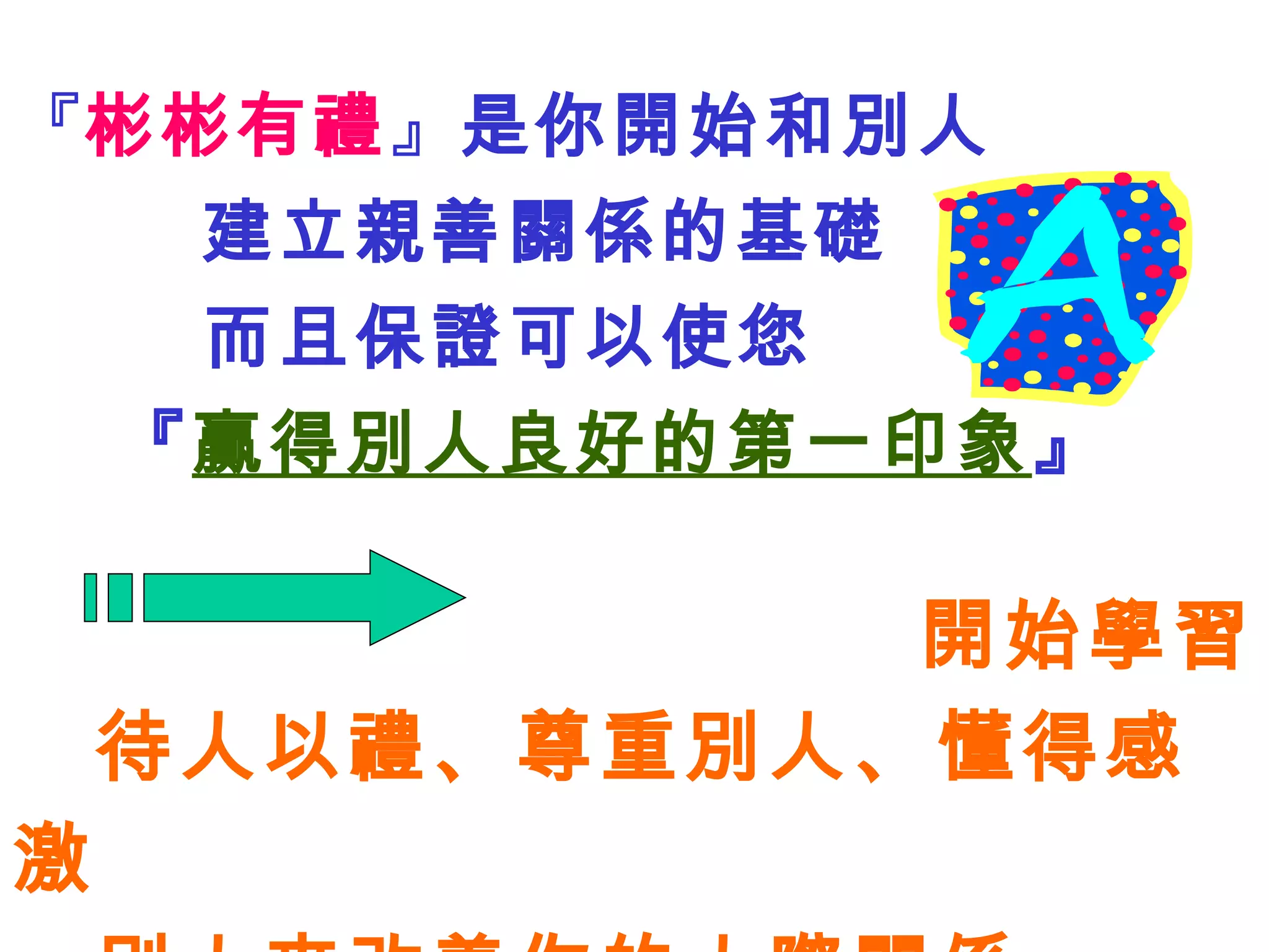 『 彬彬有禮 』 是你開始和別人 建立親善關係的基礎 而且保證可以使您 『 贏得別人良好的第一印象 』 開始學習 待人以禮 、 尊重別人、懂得感激 別人來改善你的人際關係 