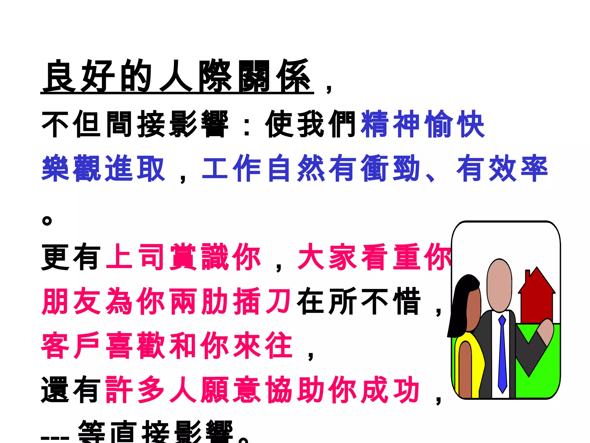 良好的人際關係 ， 不但間接影響：使我們 精神愉快 樂觀進取 ， 工作自然有衝勁、有效率 。 更有 上司賞識你 ， 大家看重你 ， 朋友為你兩肋插刀 在所不惜， 客戶喜歡和你來往 ， 還有 許多人願意協助你成功 ， --- 等直接影響。 