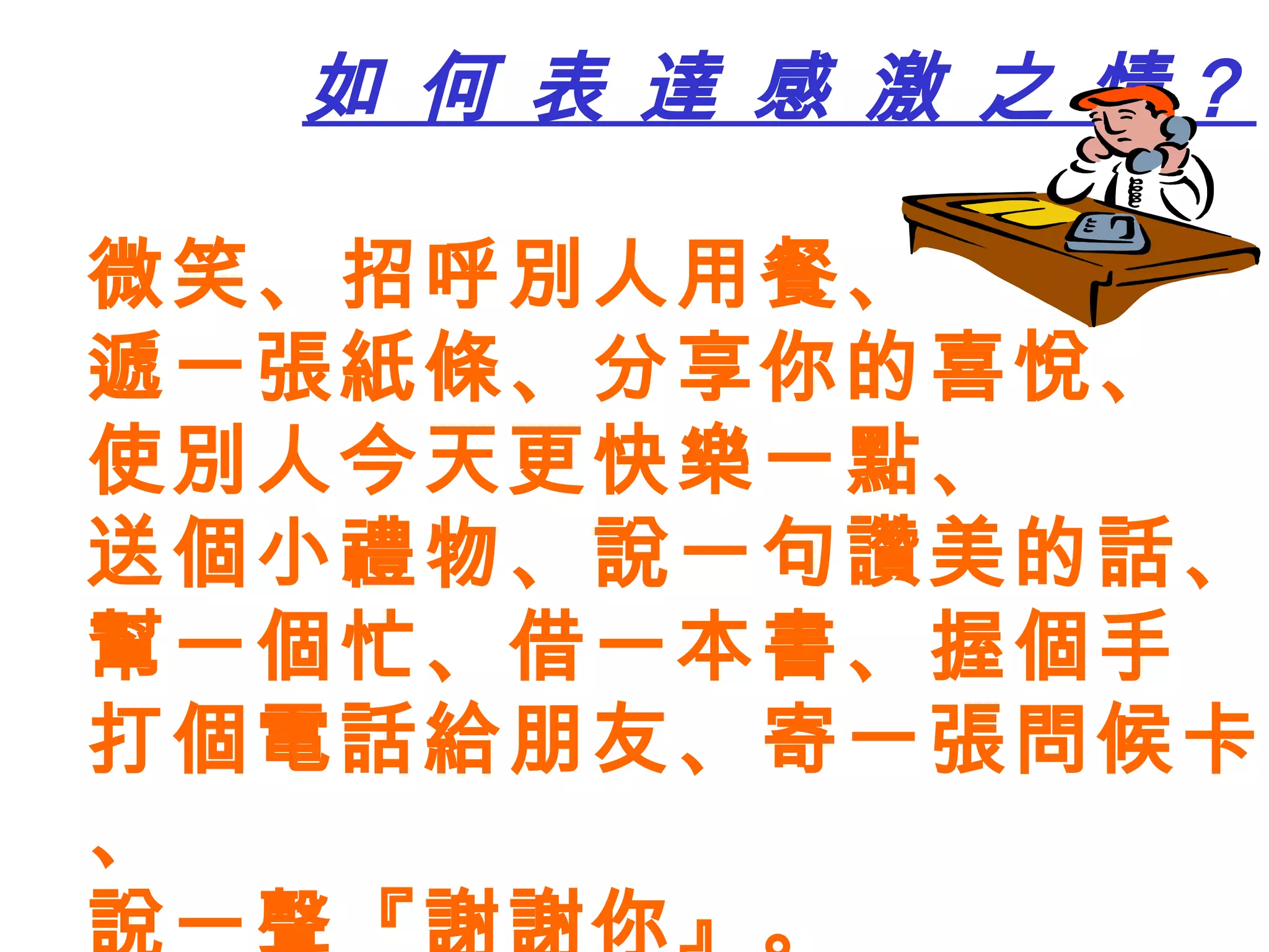 如 何 表 達 感 激 之 情？ 微笑、招呼別人用餐、 遞一張紙條、分享你的喜悅、 使別人今天更快樂一點、 送個小禮物、說一句讚美的話、 幫一個忙、借一本書、握個手 打個電話給朋友、寄一張問候卡、 說一聲『謝謝你』。 