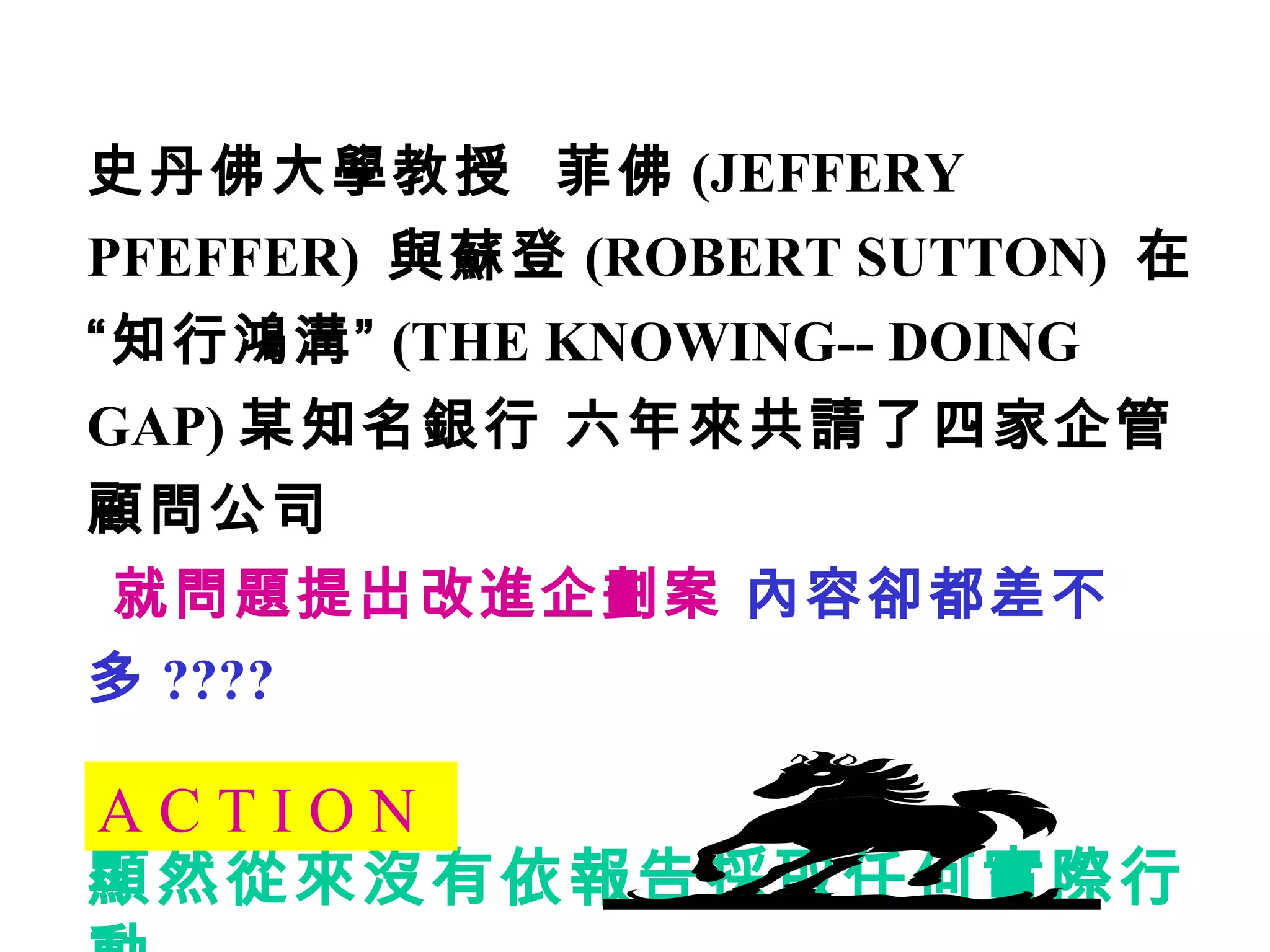 史丹佛大學教授  菲佛 (JEFFERY PFEFFER)  與蘇登 (ROBERT SUTTON)  在“知行鴻溝” (THE KNOWING-- DOING GAP) 某知名銀行 六年來共請了四家企管顧問公司 就問題提出改進企劃案  內容卻都差不多 ???? 顯然從來沒有依報告採取任何實際行動 A C T I O N 