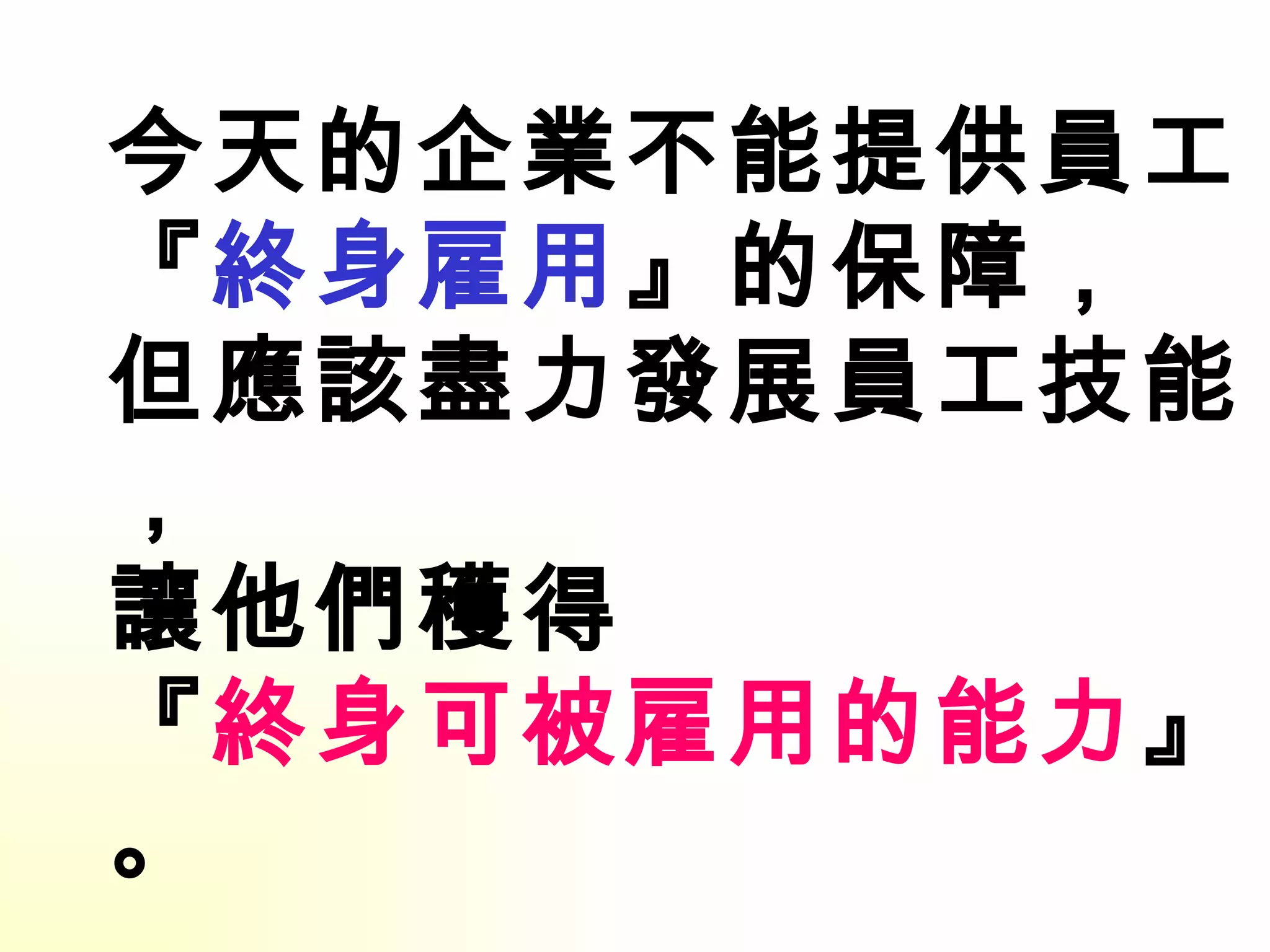今天的企業不能提供員工 『 終身雇用 』的保障， 但應該盡力發展員工技能， 讓他們穫得 『 終身可被雇用的能力 』。 ------- 威爾許 2001------ 