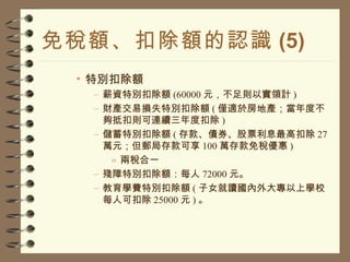免稅額、扣除額的認識 (5) 特別扣除額 薪資特別扣除額 (60000 元，不足則以實領計 ) 財產交易損失特別扣除額 ( 僅適於房地產；當年度不夠抵扣則可連續三年度扣除 ) 儲蓄特別扣除額 ( 存款、債券、股票利息最高扣除 27 萬元；但郵局存款可享 100 萬存款免稅優惠 ) 兩稅合一 殘障特別扣除額：每人 72000 元。 教育學費特別扣除額 ( 子女就讀國內外大專以上學校每人可扣除 25000 元 ) 。 