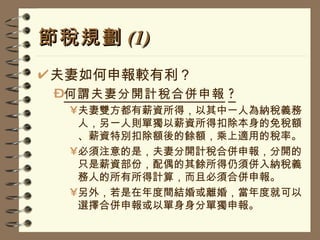 節稅規劃 (1) 夫妻如何申報較有利？ 何謂夫妻分開計稅合併申報 ? 夫妻雙方都有薪資所得，以其中一人為納稅義務人，另一人則單獨以薪資所得扣除本身的免稅額、薪資特別扣除額後的餘額，乘上適用的稅率。 必須注意的是，夫妻分開計稅合併申報，分開的只是薪資部份，配偶的其餘所得仍須併入納稅義務人的所有所得計算，而且必須合併申報。 另外，若是在年度間結婚或離婚，當年度就可以選擇合併申報或以單身身分單獨申報。 