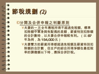 節稅規劃 (2) 分開及合併申報之判斷原則 夫妻的 一方 全年應稅所得不超過免稅額、標準扣除額中單身與有配偶的差額，薪資特別扣除額的合計數時，以夫妻合併申報較有利。（以 87 年為例，為 154,000 元） 夫妻雙方的薪資所得都超過免稅額及薪資特別扣除額的合計數，但全戶的綜合所得淨額在最低稅率的課徵額以下時，應採合併計稅。 