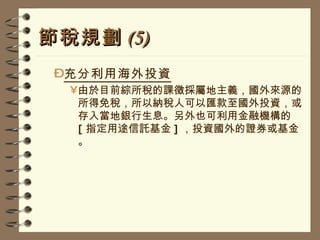 節稅規劃 (5) 充分利用海外投資 由於目前綜所稅的課徵採屬地主義，國外來源的所得免稅，所以納稅人可以匯款至國外投資，或存入當地銀行生息。另外也可利用金融機構的 [ 指定用途信託基金 ] ，投資國外的證券或基金。 
