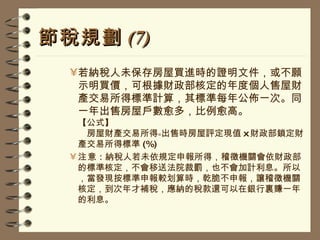 節稅規劃 (7) 若納稅人未保存房屋買進時的證明文件，或不願示明買價，可根據財政部核定的年度個人售屋財產交易所得標準計算，其標準每年公佈一次。同一年出售房屋戶數愈多，比例愈高。 【公式】   房屋財產交易所得﹦出售時房屋評定現值 x 財政部鎖定財產交易所得標準 (%) 注意 : 納稅人若未依規定申報所得，稽徵機關會依財政部的標準核定，不會移送法院裁罰，也不會加計利息。所以，當發現按標準申報較划算時，乾脆不申報，讓稽徵機關核定，到次年才補稅，應納的稅款還可以在銀行裏賺一年的利息。 