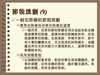 節稅規劃 (9) 一般扣除額的節稅規劃 標準扣除額和列舉扣除額的選擇 一般而言，如果列舉扣除額各項目加起來的金額超過標準扣除額，選擇列舉扣除額較有利，否則就選標準扣除額。也就是說，申報年度中，家中有大筆的醫療支出，天災造成的財物損失，或購置自用住宅而向銀行大筆借款的人，選擇列舉扣除額較有利。 利用捐贈節稅 以捐贈的對象來說，對政府單位或有關國防、勞軍的捐贈，沒有金額的限制，最好靈活運用。其餘的捐贈，則有金額的限制。 