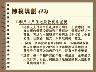 節稅規劃 (12) 利用自用住宅貸款利息減稅 納稅人支付自用住宅貸款的利息，在減除同一年度申報的儲蓄投資特別扣除額後，餘額若低於十萬元，可以在申報所得稅時列為扣除項目，全數扣除，若高於十萬元，則只能列報十萬元。 . 另外，要將貸款利息列報扣除，必須是納稅義務人在申報年度內已經在所購房屋做落地設籍，且房子必須是做為自用住宅，沒有出租或營業。 還有，每一申報戶只能申報一棟房屋，並不是按人頭計算，而且，房屋還須是屬於納稅人或配偶、扶養親屬所有。 