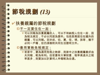 節稅規劃 (13) 扶養親屬的節稅規劃 不一定要住在一起 : 可以列報為扶養親屬的人，可以不和納稅人住在一起，因為稅法規定，不必以同居為要件。包括長期居住在國外的親屬，可以列報。至於叔、伯、舅、侄、甥、孫等，雖不必同一戶籍，但仍須檢附共同生活證明文件。 善用軍教免稅規定 : 若家中，妻為適用免稅之教師，則家中之扶養親屬最好由夫列報，較為有利。但若妻有大筆財產，稅率高過夫之稅率甚多，則要加以計算何人申報較為合適。 