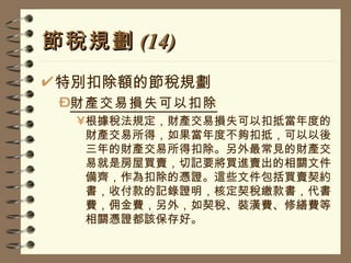 節稅規劃 (14) 特別扣除額的節稅規劃 財產交易損失可以扣除 根據稅法規定，財產交易損失可以扣抵當年度的財產交易所得，如果當年度不夠扣抵，可以以後三年的財產交易所得扣除。另外最常見的財產交易就是房屋買賣，切記要將買進賣出的相關文件備齊，作為扣除的憑證。這些文件包括買賣契約書，收付款的記錄證明，核定契稅繳款書，代書費，佣金費，另外，如契稅、裝潢費、修繕費等相關憑證都該保存好。 