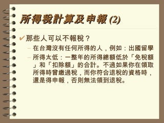 所得稅計算及申報 (2) 那些人可以不報稅？ 在台灣沒有任何所得的人，例如：出國留學 所得太低：一整年的所得總額低於「免稅額」和「扣除額」的合計。不過如果你在領取所得時曾繳過稅，而你符合退稅的資格時，還是得申報，否則無法領到退稅。 