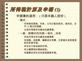 所得稅計算及申報 (3) 申請書的選用： ( 只限本國人部份 ) 簡式： 所得僅有薪資、利息、公司分配的股利、福利金、全年 18 萬元的稿費。 全部所得都有扣繳或免繳憑單。 一般：除簡式所列第一項外，尚有 有些所得沒有扣繳或免繳憑單 有捐贈、保險費、醫藥或生育費、災害損失或房屋貸款利息要申報。 有來自大陸地區的所得。 有分離課稅的應納稅款。 有重購自用住宅扣抵稅額要申報。 