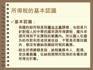 所得稅的基本認識 基本認識： 我國的綜所稅是採 屬地主義 課徵，也就是只針對個人的中華民國來源所得課稅，國外來源所得則不在課稅的範圍內。所以國人在國外的存款利息或投資收益，不管是否匯回國內，都沒有繳納我國綜所稅的義務。 綜合所得總額是指，納稅義務本人，配偶、受扶養親屬，在納稅期間所取得的各種來源所得合計數。 