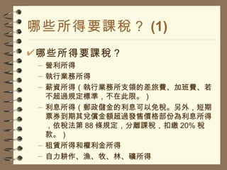 哪些所得要課稅？ (1) 哪些所得要課稅？ 營利所得 執行業務所得 薪資所得（執行業務所支領的差旅費、加班費、若不超過規定標準，不在此限。） 利息所得（郵政儲金的利息可以免稅。另外，短期票券到期其兌償金額超過發售價格部份為利息所得，依稅法第 88 條規定，分離課稅，扣繳 20% 稅款。） 租賃所得和權利金所得 自力耕作、漁、牧、林、礦所得 