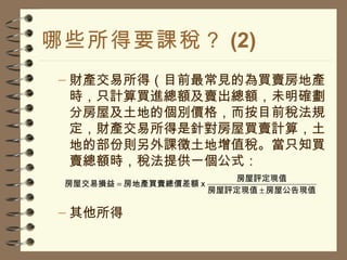 哪些所得要課稅？ (2) 財產交易所得（目前最常見的為買賣房地產時，只計算買進總額及賣出總額，未明確劃分房屋及土地的個別價格，而按目前稅法規定，財產交易所得是針對房屋買賣計算，土地的部份則另外課徵土地增值稅。當只知買賣總額時，稅法提供一個公式： 其他所得 