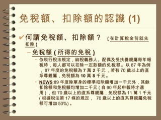 免稅額、扣除額的認識 (1) 何謂免稅額、扣除額？  ( 在計算稅金前就先扣除 ) 免稅額 ( 所得的免稅 ) 依現行稅法規定，納稅義務人、配偶及受扶養親屬每年報稅時，每人都可以扣除一定款額的 免稅額 。以 87 年為例， 87 年度的免稅額為 7 萬 2 千元 ，若有 70 歲以上的直系尊親屬，免稅額為 10 萬 8 千元 。 NEWS :89 年度除單身的標準扣除額增加一千元外，其餘扣除額和免稅額均增加二千元 ( 自 90 年起申報時才適用 ) ，但 70 歲以上的直系尊親屬，免稅額為 11 萬 1 千元 ( 根據稅法第 17 條的規定，  70 歲以上的直系尊親屬免稅額可增加 50%) 。 