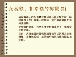 免稅額、扣除額的認識 (2) 納稅義務人的配偶若就其薪資所得分開記稅，納稅義務人在計算本人稅額時，就不能再減除配偶的免稅額。 免稅額的計算，包括年度中結婚或生子，都可按全額計算。 目前，大陸地區的配偶及親屬也可以列報為扶養親屬，享有免稅額，並依適用情況扣除相關的扣除額。 
