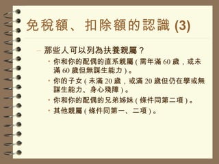 免稅額、扣除額的認識 (3) 那些人可以列為扶養親屬？ 你和你的配偶的直系親屬 ( 需年滿 60 歲，或未滿 60 歲但無謀生能力 ) 。 你的子女 ( 未滿 20 歲，或滿 20 歲但仍在學或無謀生能力、身心殘障 ) 。 你和你的配偶的兄弟姊妹 ( 條件同第二項 ) 。 其他親屬 ( 條件同第一、二項 ) 。 