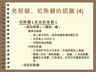 免稅額、扣除額的認識 (4) 扣除額 ( 支出的免稅 ) 一般扣除額 ( 二種取一種 ) 標準扣除額 每人都可享有；政府根據物價指數訂定 目前每人 43000 元 申報時免附單據 列舉扣除額 只有條件符合才可享有；申報時需附上單據 種類 ( 詳如「節稅規劃」 ) ：捐贈、人身保險費、醫藥及生育費、災害損失、自用住宅購屋借款利息 特別扣除額 