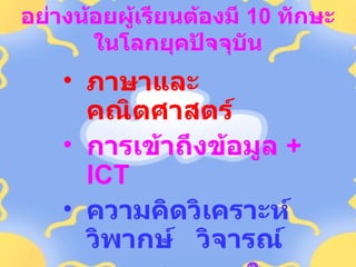 อย่างน้อยผู้เรียนต้องมี  10  ทักษะ ในโลกยุคปัจจุบัน ภาษาและคณิตศาสตร์ การเข้าถึงข้อมูล  +  ICT ความคิดวิเคราะห์  วิพากษ์   วิจารณ์ ความสามารถในการสื่อสาร 