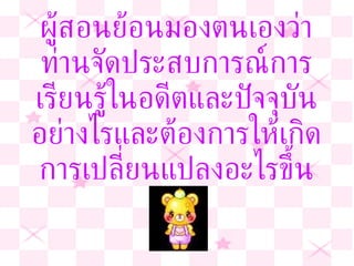 ผู้สอนย้อนมองตนเองว่า ท่านจัดประสบการณ์การเรียนรู้ในอดีตและปัจจุบันอย่างไรและต้องการให้เกิดการเปลี่ยนแปลงอะไรขึ้น 