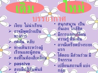 เงียบ  ไม่น่าเรียน อาจมีพูดบ้างเป็นทางการ กดดัน  หลับ ห่างเหินระหว่างผู้เรียนและผู้สอน คงที่ในห้องสี่เหลี่ยม passive  สงบมีปฏิสัมพันธ์น้อย สนุกสนาน  เป็นกันเอง  ใกล้ชิด มีการแลกเปลี่ยนความรู้ ตื่นเต้น อาจมีเครียดบ้างระยะแรก โต้ตอบ มีส่วนร่วม มีกิจกรรม เปลี่ยนสถานที่ แบ่งกลุ่ม เกี่ยวข้องกับสภาพเป็นจริง active ผู้เรียนได้รับการกระตุ้นให้เกิดการคิดและเข้าร่วมปฏิสัมพันธ์ เดิม ใหม่ บรรยากาศ 