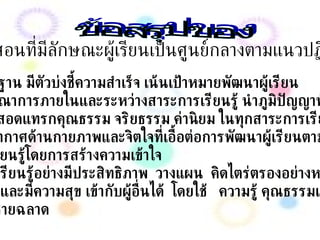 ข้อสรุปของ การเรียนการสอนที่มีลักษณะผู้เรียนเป็นศูนย์กลางตามแนวปฏิรูปการเรียนรู้ ยึดมาตรฐาน มีตัวบ่งชี้ความสำเร็จ เน้นเป้าหมายพัฒนาผู้เรียน มีการบูรณาการภายในและระหว่างสาระการเรียนรู้ นำภูมิปัญญาท้องถิ่นมาใช้ เน้นการสอดแทรกคุณธรรม จริยธรรม ค่านิยม ในทุกสาระการเรียนรู้ จัดบรรยากาศด้านกายภาพและจิตใจที่เอื้อต่อการพัฒนาผู้เรียนตามศักยภาพ  เพื่อให้เรียนรู้โดยการสร้างความเข้าใจ รู้วิธีที่จะเรียนรู้อย่างมีประสิทธิภาพ  วางแผน  คิดไตร่ตรองอย่างหลากหลาย  วิเคราะห์และมีความสุข เข้ากับผู้อื่นได้  โดยใช้ ความรู้ คุณธรรมและอารมณ์ ได้อย่างชายฉลาด 