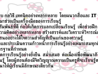 ใช้รูปแบบ กลวิธี เทคนิคอย่างหลากหลาย  โดยผนวกสื่อและ  IT   ที่เหมาะสม ทันสมัยมาช่วยเป็นเครื่องมือของการเรียนรู้ ให้มีปฏิสัมพันธ์ที่ดี ก่อให้เกิดการแลกเปลี่ยนเรียนรู้  เพื่อช่วยฝึก การใช้ความคิดอย่างหลากหลาย สร้างสรรค์และวิเคราะห์วิจารณ์และ การนำเสนออย่างได้ใจความสำคัญที่เป็นแก่นของความรู้ มีการวัดและประเมินความก้าวหน้าการเรียนรู้อย่างเหมาะสมทุกด้าน ตามมาตรฐานที่กำหนด 9. ก่อให้เกิดการเรียนรู้อย่างยั่งยืน  สม่ำเสมอ  ต่อเนื่องเพื่อพัฒนาสังคมของ การเรียนรู้  โดยผู้สอนต้องมีจิตวิญญาณความเป็นครูที่จะเรียนรู้ตลอดชีวิต เพื่อพัฒนาให้ผู้เรียนมีลักษณะเดียวกัน 