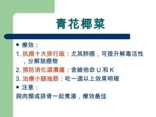 青花椰菜 療效： 1. 抗癌十大排行版 ：尤其肺癌，可提升解毒活性，分解致癌物 2. 預防消化道潰瘍 ：含維他命 U 和 K 3. 治療小腿抽筋 ：吃一週以上效果明確 注意： 與肉類或排骨一起煮湯，療效最佳 