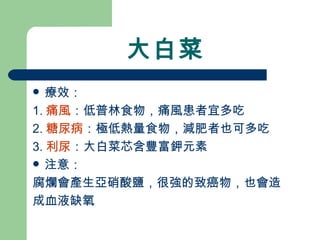 大白菜 療效： 1. 痛風 ：低普林食物，痛風患者宜多吃 2. 糖尿病 ：極低熱量食物，減肥者也可多吃 3. 利尿 ：大白菜芯含豐富鉀元素 注意： 腐爛會產生亞硝酸鹽，很強的致癌物，也會造 成血液缺氧 