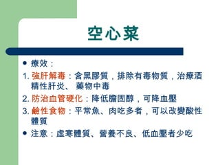 空心菜 療效： 1. 強肝解毒 ：含黑膠質，排除有毒物質，治療酒精性肝炎、 藥物中毒 2. 防治血管硬化 ：降低膽固醇，可降血壓 3. 鹼性食物 ：平常魚、肉吃多者，可以改變酸性體質 注意：虛寒體質、營養不良、低血壓者少吃 