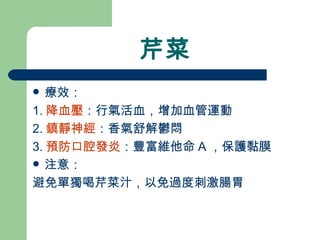 芹菜 療效： 1. 降血壓 ：行氣活血，增加血管運動 2. 鎮靜神經 ：香氣舒解鬱悶 3. 預防口腔發炎 ：豐富維他命 A ，保護黏膜 注意： 避免單獨喝芹菜汁，以免過度刺激腸胃 