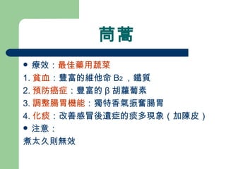 茼蒿 療效： 最佳藥用蔬菜 1. 貧血 ：豐富的維他命 B 2 ，鐵質 2. 預防癌症 ：豐富的 β 胡蘿蔔素 3. 調整腸胃機能 ：獨特香氣振奮腸胃 4. 化痰 ：改善感冒後遺症的痰多現象（加陳皮）  注意： 煮太久則無效 