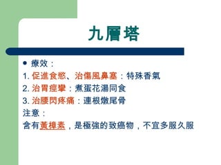 九層塔 療效： 1. 促進食慾 、 治傷風鼻塞 ：特殊香氣 2. 治胃痙攣 ：煮蛋花湯同食 3. 治腰閃疼痛 ：連根燉尾骨  注意： 含有 黃樟素 ，是極強的致癌物，不宜多服久服 