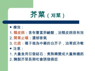 芥菜 （刈菜）  療效： 1. 糙皮病 ：含有豐富菸鹼酸，治糙皮病很有效 2. 開胃止嘔 ：濃郁香氣 3. 化痰 ：種子做為中藥的白芥子，治寒痰冷嗽 注意： 1. 大量食用引發結石：煮熟轉變成大量無機鈣 2. 醃製芥菜長期吃會誘發癌症 