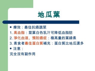 地瓜葉 療效：最佳抗癌蔬菜 1. 高血脂 ：莖葉白色乳汁可降低血脂肪 2. 淨化血液、預防癌症 ：極高量的葉綠素 3. 素食者 最佳蛋白質 補充：蛋白質比地瓜還多 注意： 完全沒有副作用 