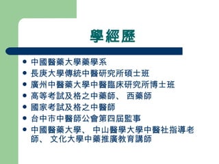 學經歷 中國醫藥大學藥學系 長庚大學傳統中醫研究所碩士班 廣州中醫藥大學中醫臨床研究所博士班 高等考試及格之中藥師、 西藥師 國家考試及格之中醫師 台中市中醫師公會第四屆監事 中國醫藥大學、 中山醫學大學中醫社指導老師、 文化大學中藥推廣教育講師 
