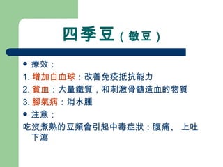 四季豆 （敏豆）  療效： 1. 增加白血球 ：改善免疫抵抗能力 2. 貧血 ：大量鐵質，和刺激骨髓造血的物質 3. 腳氣病 ：消水腫 注意： 吃沒煮熟的豆類會引起中毒症狀：腹痛、 上吐下瀉 
